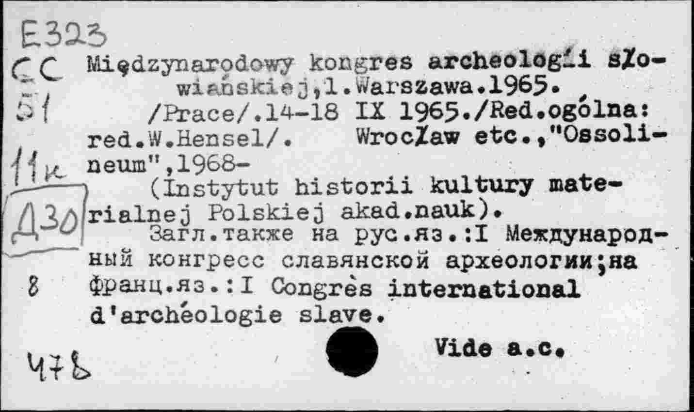 ﻿Е.32Л?
ç C Miçdzynarodowy kongres archeologli s/O' Z	wianskiejjl.Warszawa.1965» t
/Ргасе/.14-18 IX 1965./Red.ogoIna: red.W.Hensel/.	Wroclaw etc.,"Ossoli
к/ пегш",1968-
) (Instytut historii kultury mate-\ rialnej Polskiej akad.nauk).
Загл.также на рус.яз•її Международ ныи конгресс славянской археологии;на g франц.яз.:! Congrès international d’archéologie slave.
t c	Vide a»c*